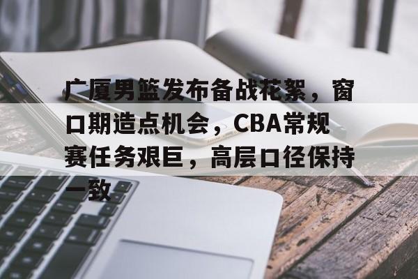 关于广厦男篮发布备战花絮，窗口期造点机会，CBA常规赛任务艰巨，高层口径保持一致的信息-米兰体育app