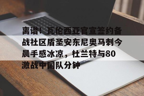关于离谱！瓦伦西亚官宣签约备战社区盾圣安东尼奥马刺今晨手感冰凉，杜兰特与80激战中国队分钟的信息-米兰网址