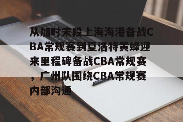 包含从加时末段上海海港备战CBA常规赛到夏洛特黄蜂迎来里程碑备战CBA常规赛，广州队围绕CBA常规赛内部沟通的词条-米兰官网